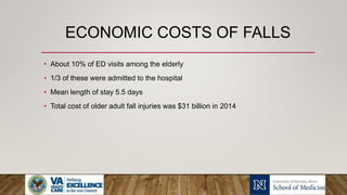 ECONOMIC COSTS OF FALLS
• About 10% of ED visits among the elderly
• 1/3 of these were admitted to the hospital
• Mean length of stay 5.5 days
• Total cost of older adult fall injuries was $31 billion in 2014
 