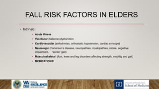 FALL RISK FACTORS IN ELDERS
• Intrinsic
• Acute illness
• Vestibular (balance) dysfunction
• Cardiovascular (arrhythmias, orthostatic hypotension, cardiac syncope)
• Neurologic (Parkinson’s disease, neuropathies, myelopathies, stroke, cognitive
impairment, “senile” gait)
• Musculoskeletal (foot, knee and leg disorders affecting strength, mobility and gait)
• MEDICATIONS!
 