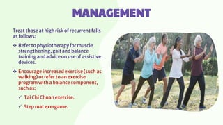 MANAGEMENT
Treat those at high risk of recurrent falls
as follows:
 Refer to physiotherapy for muscle
strengthening, gait and balance
training and advice on use of assistive
devices.
 Encourage increased exercise (such as
walking) or refer to an exercise
program with a balance component,
such as:
 Tai Chi Chuan exercise.
 Step mat exergame.
 