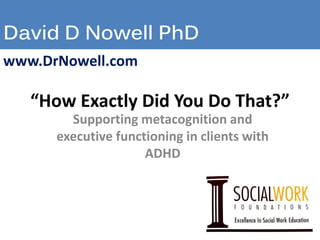 David D Nowell PhD
“How Exactly Did You Do That?”
Supporting metacognition and
executive functioning in clients with
ADHD
www.DrNowell.com
 