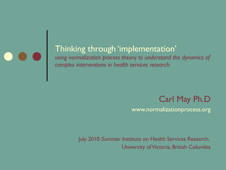 Thinking through ‘implementation’  using normalization process theory to understand the dynamics of complex interventions in health services research Carl May Ph.D www.normalizationprocess.org July 2010: Summer Institute on Health Services Research,  University of Victoria, British Columbia 