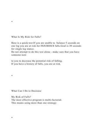 *
What Is My Risk for Falls?
Here is a quick test:If you are unable to balance 5 seconds on
one leg you are at risk for INJURIOUS falls.Goal is 30 seconds
for single leg stance.
Do not attempt to do this test alone—make sure that you have
someone next
to you to decrease the potential risk of falling.
If you have a history of falls, you are at risk.
*
What Can I Do to Decrease
My Risk of Falls?
The most effective program is multi-factorial.
This means using more than one strategy:
*
 