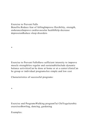 Exercise to Prevent Falls
Benefits:Reduce fear of fallingImprove flexibility, strength,
enduranceImprove cardiovascular healthHelp decrease
depressionReduce sleep disorders
*
Exercise to Prevent FallsHave sufficient intensity to improve
muscle strengthAre regular and sustainableInclude dynamic
balance activitiesCan be done at home or at a center/clinicCan
be group or individual programsAre simple and low cost
Characteristics of successful programs:
*
Exercise and ProgramsWalking programTai ChiYogaAerobic
exercisesBowling, dancing, gardening
Examples:
 