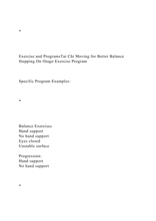 *
Exercise and ProgramsTai Chi Moving for Better Balance
Stepping On Otago Exercise Program
Specific Program Examples:
*
Balance Exercises
Hand support
No hand support
Eyes closed
Unstable surface
Progression:
Hand support
No hand support
*
 