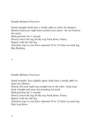Sample Balance Exercises
Stand straight; hold onto a sturdy table or chair for balance.
Slowly bend your right knee toward your chest—do not bend at
the waist.
Hold position for 1 second.
Slowly lower the leg all the way back down. Pause.
Repeat with the left leg.
Alternate legs so you have repeated 10 to 15 times on each leg.
Hip Bending
*
Sample Balance Exercises
Stand straight, feet slightly apart; hold onto a sturdy table or
chair for balance.
Slowly lift your right leg straight out to the side—keep your
back straight and your toes pointing forward.
Hold position for 1 second.
Slowly lower the leg all the way back down. Pause.
Repeat with the left leg.
Alternate legs so you have repeated 10 to 15 times on each leg.
Side Leg Raise
*
 