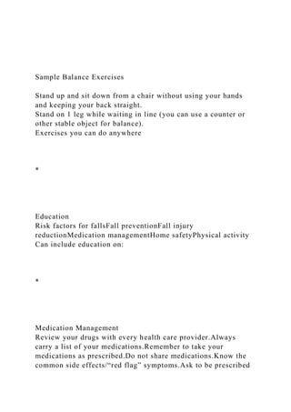 Sample Balance Exercises
Stand up and sit down from a chair without using your hands
and keeping your back straight.
Stand on 1 leg while waiting in line (you can use a counter or
other stable object for balance).
Exercises you can do anywhere
*
Education
Risk factors for fallsFall preventionFall injury
reductionMedication managementHome safetyPhysical activity
Can include education on:
*
Medication Management
Review your drugs with every health care provider.Always
carry a list of your medications.Remember to take your
medications as prescribed.Do not share medications.Know the
common side effects/“red flag” symptoms.Ask to be prescribed
 