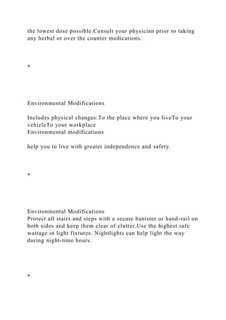 the lowest dose possible.Consult your physician prior to taking
any herbal or over the counter medications.
*
Environmental Modifications
Includes physical changes:To the place where you liveTo your
vehicleTo your workplace
Environmental modifications
help you to live with greater independence and safety.
*
Environmental Modifications
Protect all stairs and steps with a secure banister or hand-rail on
both sides and keep them clear of clutter.Use the highest safe
wattage in light fixtures. Nightlights can help light the way
during night-time hours.
*
 