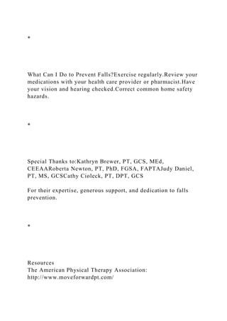 *
What Can I Do to Prevent Falls?Exercise regularly.Review your
medications with your health care provider or pharmacist.Have
your vision and hearing checked.Correct common home safety
hazards.
*
Special Thanks to:Kathryn Brewer, PT, GCS, MEd,
CEEAARoberta Newton, PT, PhD, FGSA, FAPTAJudy Daniel,
PT, MS, GCSCathy Cioleck, PT, DPT, GCS
For their expertise, generous support, and dedication to falls
prevention.
*
Resources
The American Physical Therapy Association:
http://www.moveforwardpt.com/
 