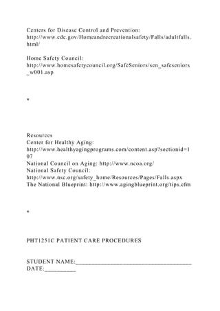 Centers for Disease Control and Prevention:
http://www.cdc.gov/Homeandrecreationalsafety/Falls/adultfalls.
html/
Home Safety Council:
http://www.homesafetycouncil.org/SafeSeniors/sen_safeseniors
_w001.asp
*
Resources
Center for Healthy Aging:
http://www.healthyagingprograms.com/content.asp?sectionid=1
07
National Council on Aging: http://www.ncoa.org/
National Safety Council:
http://www.nsc.org/safety_home/Resources/Pages/Falls.aspx
The National Blueprint: http://www.agingblueprint.org/tips.cfm
*
PHT1251C PATIENT CARE PROCEDURES
STUDENT NAME:_____________________________________
DATE:__________
 