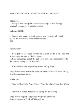 HOME ASSESSMENT & RESEARCH ASSIGNMENT
Objective:
1. Analyze and interpret evidence-based physical therapy
research to support clinical decision
making. [K] [B]
2. Inspect the physical environment and measure physical
spaces to identify environmental issues.
[K]
Description:
treating the patient at his/her home
and are concerned about the patient’s home environment due to
the patient being at risk for falls.
eo regarding Home Safety Tips:
http://www.moveforwardpt.com/PatientResources/VideoLibrary/
detail/caregivers-home-
safety-tips
3)
http://www.stopfalls.org/files/ProgramExpansion-
HomeAssessmentTool.pdf (Posted on
 