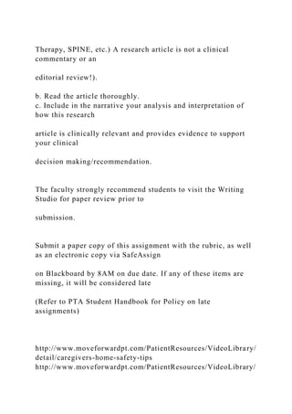 Therapy, SPINE, etc.) A research article is not a clinical
commentary or an
editorial review!).
b. Read the article thoroughly.
c. Include in the narrative your analysis and interpretation of
how this research
article is clinically relevant and provides evidence to support
your clinical
decision making/recommendation.
The faculty strongly recommend students to visit the Writing
Studio for paper review prior to
submission.
Submit a paper copy of this assignment with the rubric, as well
as an electronic copy via SafeAssign
on Blackboard by 8AM on due date. If any of these items are
missing, it will be considered late
(Refer to PTA Student Handbook for Policy on late
assignments)
http://www.moveforwardpt.com/PatientResources/VideoLibrary/
detail/caregivers-home-safety-tips
http://www.moveforwardpt.com/PatientResources/VideoLibrary/
 