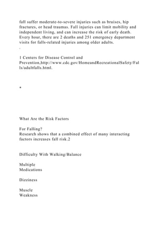 fall suffer moderate-to-severe injuries such as bruises, hip
fractures, or head traumas. Fall injuries can limit mobility and
independent living, and can increase the risk of early death.
Every hour, there are 2 deaths and 251 emergency department
visits for falls-related injuries among older adults.
.
1 Centers for Disease Control and
Prevention,http://www.cdc.gov/HomeandRecreationalSafety/Fal
ls/adultfalls.html.
*
What Are the Risk Factors
For Falling?
Research shows that a combined effect of many interacting
factors increases fall risk.2
Difficulty With Walking/Balance
Multiple
Medications
Dizziness
Muscle
Weakness
 
