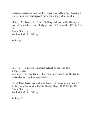 avoiding activities that he/she remains capable of performing3
Is a serious and widespread problem among older adults
3Tinetti M, Powell L. Fear of falling and low self-efficacy: a
case of dependence in elderly persons. J Gerontol. 1993;48:35-
38.
Fear of Falling …
Am I at Risk for Falling
As I Age?
*
Can restrict a person’s normal activities causing less
independence
Includes these risk factors: Fair/poor perceived health, feeling
unsteady, having 2 or more falls4
4Lach HW. Incidence and risk factors for developing fear of
falling in older adults. Public Health Nurs. 2005;22:45-52.
Fear of Falling …
Am I at Risk for Falling
As I Age?
*
 