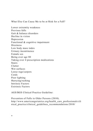What Else Can Cause Me to be at Risk for a Fall?
Lower extremity weakness
Previous falls
Gait & balance disorders
Decline in vision
Depression
Functional & cognitive impairment
Dizziness
Low body mass index
Urinary incontinence
Female sex
Being over age 80
Taking over 4 prescription medications
Stairs
Clutter
Wet surfaces
Loose rugs/carpets
Cords
Poor lighting
Hurrying/rushing
Intrinsic Factors
Extrinsic Factors
AGS/BGS Clinical Practice Guideline:
Prevention of Falls in Older Persons (2010).
http://www.americangeriatrics.org/health_care_professionals/cli
nical_practice/clinical_guidelines_recommendations/2010/
*
 