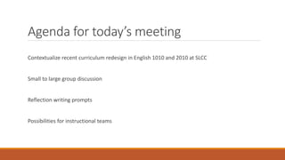 Agenda for today’s meeting
Contextualize recent curriculum redesign in English 1010 and 2010 at SLCC
Small to large group discussion
Reflection writing prompts
Possibilities for instructional teams
 