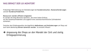 www.eresult.de
WAS BRINGT DER UX MONITOR?
Frühzeitige Wahrnehmung von Veränderungen bei Kundenwünschen, Nutzeranforderungen
und der Kundenzufriedenheit.
Ressourcen werden effizient eingesetzt:
Es werden die Shop-Bereiche optimiert, die einen hohen Einfluss
auf die Gesamtzufriedenheit und zugleich eine unterdurchschnittliche Zufriedenheit
aufweisen.
Zwischen den Erhebungswellen durchgeführte Maßnahmen und Veränderungen am Shop und
auch beim Marketing können bewertet werden. So entsteht Wissen!
 Anpassung des Shops an den Wandel der Zeit und stetig
Erfolgsoptimierung
14
 