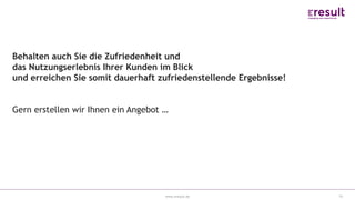 www.eresult.de 15
Behalten auch Sie die Zufriedenheit und
das Nutzungserlebnis Ihrer Kunden im Blick
und erreichen Sie somit dauerhaft zufriedenstellende Ergebnisse!
Gern erstellen wir Ihnen ein Angebot …
 
