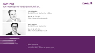 www.eresult.de
Webseite: www.eresult.de
Themenblog: www.usabilityblog.de
eresult-Standorte: Hamburg | Göttingen | Köln | Frankfurt | München
KONTAKT
Thorsten Wilhelm
Geschäftsführender Gesellschafter & Gründer
Tel: +49 551 5177-426
E-Mail: thorsten.wilhelm@eresult.de
FÜR IHRE FRAGEN UND WÜNSCHE SIND FÜR SIE DA …
Martin Beschnitt
Geschäftsführender Gesellschafter
Tel: +49 221 4675-8951
E-Mail: martin.beschnitt@eresult.de
 