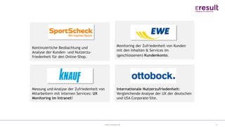 www.eresult.de
EMPFEHLUNGENNEGATIVE FINDINGS
3
Kontinuierliche Beobachtung und
Analyse der Kunden- und Nutzerzu-
friedenheit für den Online-Shop.
Monitoring der Zufriedenheit von Kunden
mit den Inhalten & Services im
(geschlossenen) Kundenkonto.
Messung und Analyse der Zufriedenheit von
Mitarbeitern mit internen Services: UX
Monitoring im Intranet!
Internationale Nutzerzufriedenheit:
Vergleichende Analyse der UX der deutschen
und USA Corporate-Site.
 