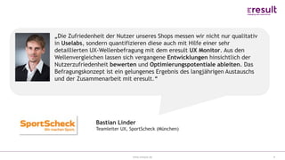 www.eresult.de
EMPFEHLUNGENNEGATIVE FINDINGS
4
Bastian Linder
Teamleiter UX, SportScheck (München)
„Die Zufriedenheit der Nutzer unseres Shops messen wir nicht nur qualitativ
in Uselabs, sondern quantifizieren diese auch mit Hilfe einer sehr
detaillierten UX-Wellenbefragung mit dem eresult UX Monitor. Aus den
Wellenvergleichen lassen sich vergangene Entwicklungen hinsichtlich der
Nutzerzufriedenheit bewerten und Optimierungspotentiale ableiten. Das
Befragungskonzept ist ein gelungenes Ergebnis des langjährigen Austauschs
und der Zusammenarbeit mit eresult.“
 