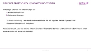 www.eresult.de
ZIELE DER SPORTSCHECK UX MONITORING-STUDIEN
5
Frühzeitiges Erkennen von Veränderungen bei
1. Kundenwünschen und
2. Nutzeranforderungen.
Zitat Geschäftsleitung: „Den Online-Shop an den Wandel der Zeit anpassen, die User Experience und
Kundenzufriedenheit stetig verbessern!“
Ressourcen an Zeit, Geld und Personal effizient einsetzen: Welche Shop-Bereiche und Funktionen haben welchen Anteil
an der Kunden- und Nutzerzufriedenheit?
 