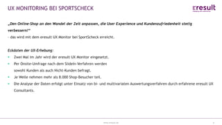 www.eresult.de
UX MONITORING BEI SPORTSCHECK
6
„Den Online-Shop an den Wandel der Zeit anpassen, die User Experience und Kundenzufriedenheit stetig
verbessern!“
– das wird mit dem eresult UX Monitor bei SportScheck erreicht.
Eckdaten der UX-Erhebung:
 Zwei Mal im Jahr wird der eresult UX Monitor eingesetzt.
 Per Onsite-Umfrage nach dem SlideIn-Verfahren werden
sowohl Kunden als auch Nicht-Kunden befragt.
 Je Welle nehmen mehr als 8.000 Shop-Besucher teil.
 Die Analyse der Daten erfolgt unter Einsatz von bi- und multivariaten Auswertungsverfahren durch erfahrene eresult UX
Consultants.
 