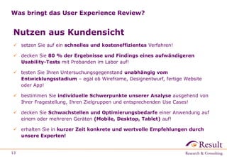 Was bringt das User Experience Review?
Nutzen aus Kundensicht
 setzen Sie auf ein schnelles und kosteneffizientes Verfahren!
 decken Sie 80 % der Ergebnisse und Findings eines aufwändigeren
Usability-Tests mit Probanden im Labor auf!
 testen Sie Ihren Untersuchungsgegenstand unabhängig vom
Entwicklungsstadium – egal ob Wireframe, Designentwurf, fertige Website
oder App!
 bestimmen Sie individuelle Schwerpunkte unserer Analyse ausgehend von
Ihrer Fragestellung, Ihren Zielgruppen und entsprechenden Use Cases!
 decken Sie Schwachstellen und Optimierungsbedarfe einer Anwendung auf
einem oder mehreren Geräten (Mobile, Desktop, Tablet) auf!
 erhalten Sie in kurzer Zeit konkrete und wertvolle Empfehlungen durch
unsere Experten!
13
 