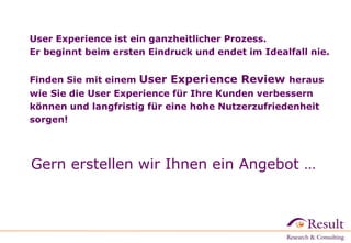 User Experience ist ein ganzheitlicher Prozess.
Er beginnt beim ersten Eindruck und endet im Idealfall nie.
Finden Sie mit einem User Experience Review heraus
wie Sie die User Experience für Ihre Kunden verbessern
können und langfristig für eine hohe Nutzerzufriedenheit
sorgen!
Gern erstellen wir Ihnen ein Angebot …
 