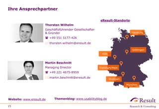 Ihre Ansprechpartner
15
Website: www.eresult.de Themenblog: www.usabilityblog.de
Martin Beschnitt
Managing Director
 +49 221 4675-8959
 martin.beschnitt@eresult.de
Göttingen
Hamburg
Köln
Frankfurt/Main
München
eResult-Standorte:
Thorsten Wilhelm
Geschäftsführender Gesellschafter
& Gründer
 +49 551 5177-426
 thorsten.wilhelm@eresult.de
Stuttgart
 