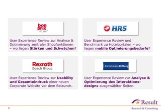 3
User Experience Review zur Analyse &
Optimierung zentraler Shopfunktionen
– wo liegen Stärken und Schwächen?
User Experience Review und
Benchmark zu Hotelportalen – wo
liegen mobile Optimierungsbedarfe?
User Experience Review zur Usability
und Gesamteindruck einer neuen
Corporate Website vor dem Relaunch.
User Experience Review zur Analyse &
Optimierung des Interaktions-
designs ausgewählter Seiten.
 