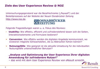 Ziele des User Experience Review @ NOZ
Untersuchungsgegenstand war die Bezahlschranke („Paywall“) und der
Bestellprozess auf der Website der Neuen Osnabrücker Zeitung http://www.noz.de.
Folgende Fragestellungen waren u. a. Fokus des Reviews:
• Usability: Wie effektiv, effizient und zufriedenstellend lassen sich die Seiten,
Interaktionselemente und Formulare bedienen?
• Conversion: Wie effektiv werden die digitalen Angebote kommuniziert, wo
existieren mögliche Schwachstellen, die zu Abbrüchen führen können?
• Nutzungsfälle: Wie geeignet ist die aktuelle Umsetzung für die individuellen
Nutzungsfälle unterschiedlicher Benutzer?
6
„Analyse und Optimierung der User Experience Ihrer digitalen
Anwendung für zufriedenere Nutzer!“
– das wird mit dem User Experience Review von eResult erreicht.
 