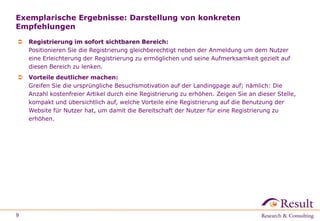Exemplarische Ergebnisse: Darstellung von konkreten
Empfehlungen
 Registrierung im sofort sichtbaren Bereich:
Positionieren Sie die Registrierung gleichberechtigt neben der Anmeldung um dem Nutzer
eine Erleichterung der Registrierung zu ermöglichen und seine Aufmerksamkeit gezielt auf
diesen Bereich zu lenken.
 Vorteile deutlicher machen:
Greifen Sie die ursprüngliche Besuchsmotivation auf der Landingpage auf; nämlich: Die
Anzahl kostenfreier Artikel durch eine Registrierung zu erhöhen. Zeigen Sie an dieser Stelle,
kompakt und übersichtlich auf, welche Vorteile eine Registrierung auf die Benutzung der
Website für Nutzer hat, um damit die Bereitschaft der Nutzer für eine Registrierung zu
erhöhen.
9
 