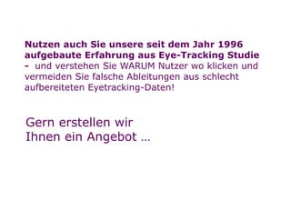 Seite
Nächstes KapitelNächstes Kapitel
11
a
Nutzen auch Sie unsere seit dem Jahr 1996
aufgebaute Erfahrung aus Eye-Tracking Studie
- und verstehen Sie WARUM Nutzer wo klicken und
vermeiden Sie falsche Ableitungen aus schlecht
aufbereiteten Eyetracking-Daten!
Gern erstellen wir
Ihnen ein Angebot …
 