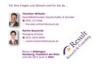 Seite
Für Ihre Fragen und Wünsch sind für Sie da …
Thorsten Wilhelm
Geschäftsführender Gesellschafter & Gründer
 0551 5177426
 thorsten.wilhelm@eresult.de
Martin Beschnitt
Managing Director
 0221 4675 8959
 martin.beschnitt@eresult.de
Büros in Göttingen,
Hamburg, Frankfurt am Main
und seit 2014 auch in Köln
 