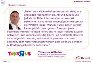 Seite
Kundenstimme
„Daten zum Klickverhalten werten wir stetig aus
und leiten Maßnahmen ab. Ab und zu fällt uns
jedoch die Dateninterpretation schwer. Wir
bekommen nicht immer eindeutige Antworten auf
die WARUM-Frage: Warum wurde dieser Bereich
kaum geklickt bzw. genutzt? Warum jener
besonders intensiv? eResult liefert uns mit Eye-Tracking Studien
Antworten. Wir können eindeutig klären, ob bestimmte Bereiche
nicht angeklickt werden, weil sie nicht gesehen bzw. zwar
gesehen, aber nicht verstanden werden oder einen zu geringen
Aufforderungscharakter aufweisen.“
Nutzen und Vorteile
4
Thorsten Wilhelm
Marketing & eCommerce Director
Toys”R”Us Central Europe (Köln)
 