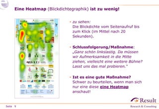 Seite
Eine Heatmap (Blickdichtegraphik) ist zu wenig!
9
• zu sehen:
Die Blickdichte vom Seitenaufruf bis
zum Klick (im Mittel nach 20
Sekunden).
• Schlussfolgerung/Maßnahme:
„Ganz schön linkslastig. Da müssen
wir Aufmerksamkeit in die Mitte
ziehen, vielleicht eine weitere Bühne?
Lasst uns das mal probieren.“
• Ist es eine gute Maßnahme?
Schwer zu beurteilen, wenn man sich
nur eine diese eine Heatmap
anschaut!
 