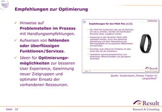 Seite
Empfehlungen zur Optimierung
10
 Hinweise auf
Problemstellen im Prozess
mit Handlungsempfehlungen.
 Aufweisen von fehlenden
oder überflüssigen
Funktionen/Services.
 Ideen für Optimierungs-
möglichkeiten zur besseren
User Experience, Gewinnung
neuer Zielgruppen und
optimaler Einsatz der
vorhandenen Ressourcen.
Quelle: Studienband „Fitness Tracker im
Langzeittest“
 