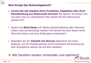 Seite
Was bringt das Nutzertagebuch?
● Lernen Sie alle Aspekte Ihres Produktes, Angebotes oder Ihrer
Dienstleistung aus Nutzersicht kennen! Wie agieren die Nutzer und
wie kann man sie unterstützen? Wie setzten Sie Ihre Ressourcen
optimal ein?
● Decken Sie Blind Spots auf! Welche Nutzererlebnisse oder Wünsche
sollten noch berücksichtigt werden? Wo können Sie dem Nutzer einen
Mehrwert bieten und neue Zielgruppen ansprechen?
● Besonders bei der Vielzahl von Devices bekommen Sie einen
Eindruck, wie Ihr Produkt genutzt wird! Funktioniert die Nutzung auf
dem Smartphone ebenso wie auf dem Desktop?
 Alle Facetten werden verstanden und optimiert!
12
 