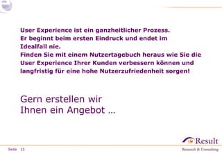 Seite
User Experience ist ein ganzheitlicher Prozess.
Er beginnt beim ersten Eindruck und endet im
Idealfall nie.
Finden Sie mit einem Nutzertagebuch heraus wie Sie die
User Experience Ihrer Kunden verbessern können und
langfristig für eine hohe Nutzerzufriedenheit sorgen!
Gern erstellen wir
Ihnen ein Angebot …
13
 