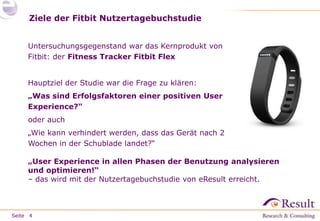 Seite
Ziele der Fitbit Nutzertagebuchstudie
Untersuchungsgegenstand war das Kernprodukt von
Fitbit: der Fitness Tracker Fitbit Flex
Hauptziel der Studie war die Frage zu klären:
„Was sind Erfolgsfaktoren einer positiven User
Experience?“
oder auch
„Wie kann verhindert werden, dass das Gerät nach 2
Wochen in der Schublade landet?“
4
„User Experience in allen Phasen der Benutzung analysieren
und optimieren!“
– das wird mit der Nutzertagebuchstudie von eResult erreicht.
 