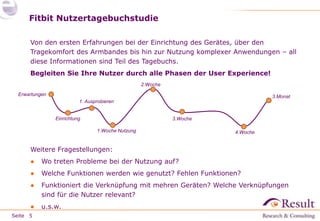 Seite
Fitbit Nutzertagebuchstudie
Von den ersten Erfahrungen bei der Einrichtung des Gerätes, über den
Tragekomfort des Armbandes bis hin zur Nutzung komplexer Anwendungen – all
diese Informationen sind Teil des Tagebuchs.
Begleiten Sie Ihre Nutzer durch alle Phasen der User Experience!
Weitere Fragestellungen:
● Wo treten Probleme bei der Nutzung auf?
● Welche Funktionen werden wie genutzt? Fehlen Funktionen?
● Funktioniert die Verknüpfung mit mehren Geräten? Welche Verknüpfungen
sind für die Nutzer relevant?
● u.s.w.
5
Einrichtung
1. Ausprobieren
Erwartungen
1.Woche Nutzung
2.Woche
3.Woche
4.Woche
3.Monat
 