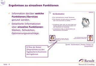 Seite
Ergebnisse zu einzelnen Funktionen
8
 Information darüber welche
Funktionen/Services
genutzt werden.
 Detaillierte Informationen
über einzelne Funktionen:
Stärken, Schwächen,
Optimierungsvorschläge.
O-Töne der Nutzer
(Originalzitate aus den
Tagebüchern) illustrieren
die Ergebnisse.
Quelle: Studienband „Fitness Tracker im
Langzeittest“
 
