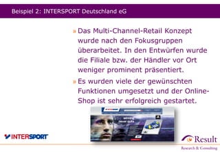 Beispiel 2: INTERSPORT Deutschland eG
» Das Multi-Channel-Retail Konzept
wurde nach den Fokusgruppen
überarbeitet. In den Entwürfen wurde
die Filiale bzw. der Händler vor Ort
weniger prominent präsentiert.
» Es wurden viele der gewünschten
Funktionen umgesetzt und der Online-
Shop ist sehr erfolgreich gestartet.
 
