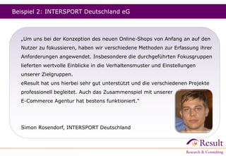 Beispiel 2: INTERSPORT Deutschland eG
„Um uns bei der Konzeption des neuen Online-Shops von Anfang an auf den
Nutzer zu fokussieren, haben wir verschiedene Methoden zur Erfassung ihrer
Anforderungen angewendet. Insbesondere die durchgeführten Fokusgruppen
lieferten wertvolle Einblicke in die Verhaltensmuster und Einstellungen
unserer Zielgruppen.
eResult hat uns hierbei sehr gut unterstützt und die verschiedenen Projekte
professionell begleitet. Auch das Zusammenspiel mit unserer
E-Commerce Agentur hat bestens funktioniert.“
Simon Rosendorf, INTERSPORT Deutschland
 