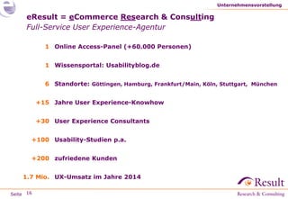 Seite
eResult = eCommerce Research & Consulting
Full-Service User Experience-Agentur
Unternehmensvorstellung
16
1 Online Access-Panel (+60.000 Personen)
1 Wissensportal: Usabilityblog.de
6 Standorte: Göttingen, Hamburg, Frankfurt/Main, Köln, Stuttgart, München
+15 Jahre User Experience-Knowhow
+30 User Experience Consultants
+100 Usability-Studien p.a.
+200 zufriedene Kunden
1.7 Mio. UX-Umsatz im Jahre 2014
 