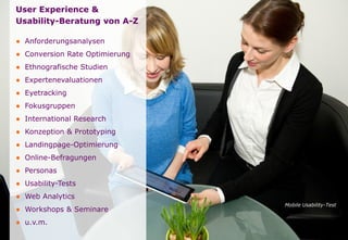Seite
User Experience &
Usability-Beratung von A-Z
● Anforderungsanalysen
● Conversion Rate Optimierung
● Ethnografische Studien
● Expertenevaluationen
● Eyetracking
● Fokusgruppen
● International Research
● Konzeption & Prototyping
● Landingpage-Optimierung
● Online-Befragungen
● Personas
● Usability-Tests
● Web Analytics
● Workshops & Seminare
● u.v.m.
Mobile Usability-Test
 