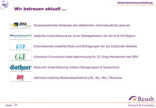 Seite
Wir betreuen aktuell ...
● Nutzerzentriertes Redesign des städtischen Internetauftritts jena.de
● Usability-Unterstützung bei einer Webapplikation für die D-A-CH-Region
● Internationale Usability-Tests und Befragungen für die Corporate Website
● Checkout-/Conversion Rate-Optimierung für 22 Shop-Mandanten des DPV
● Relaunch-Unterstützung mittels Fokusgruppen & Nutzertests
● Jährliche Usability-Bestandsaufnahme (DE, RU, FR) / Personas
Unternehmensvorstellung
21
 