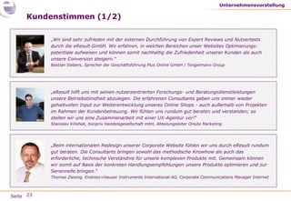 Seite
Kundenstimmen (1/2)
Unternehmensvorstellung
„eResult hilft uns mit seinen nutzerzentrierten Forschungs- und Beratungsdienstleistungen
unsere Betriebsblindheit abzulegen. Die erfahrenen Consultants geben uns immer wieder
gehaltvollen Input zur Weiterentwicklung unseres Online Shops - auch außerhalb von Projekten
im Rahmen der Kundenbetreuung. Wir fühlen uns rundum gut beraten und verstanden; so
stellen wir uns eine Zusammenarbeit mit einer UX-Agentur vor!“
Stanislav Kilishek, bonprix Handelsgesellschaft mbH, Abteilungsleiter Onsite Marketing
„Wir sind sehr zufrieden mit der externen Durchführung von Expert Reviews und Nutzertests
durch die eResult GmbH. Wir erfahren, in welchen Bereichen unser Websites Optimierungs-
potentiale aufweisen und können somit nachhaltig die Zufriedenheit unserer Kunden als auch
unsere Conversion steigern.“
Bastian Siebers, Sprecher der Geschäftsführung Plus Online GmbH / Tengelmann Group
„Beim internationalen Redesign unserer Corporate Website fühlen wir uns durch eResult rundum
gut beraten. Die Consultants bringen sowohl das methodische Knowhow als auch das
erforderliche, technische Verständnis für unsere komplexen Produkte mit. Gemeinsam können
wir somit auf Basis der konkreten Handlungsempfehlungen unsere Produkte optimieren und zur
Serienreife bringen.“
Thomas Ziesing, Endress+Hauser Instruments International AG, Corporate Communications Manager Internet
23
 