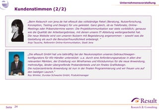 Seite
Kundenstimmen (2/2)
Unternehmensvorstellung
24
„Die eResult GmbH hat uns tatkräftig bei der Neukonzeption unseres Gebrauchtwagen-
konfigurators für Kfz-Händler unterstützt: u.a. durch eine Anforderungsanalyse in allen drei
relevanten Märkten, der Erstellung von Wireframes und Klickdummys für die neue Anwendung,
mehrstufige, länder-übergreifende Probandentests und ein finales Grafikdesign.
Die nutzerzentrierte Anwendung ist nun in der finalen Programmierung und wir freuen uns auf
den baldigen Launch.“
Roy Winkler, Eurotax Schwacke GmbH, Produktmanager
„Beim Relaunch von jena.de hat eResult das vollständige Paket (Beratung, Nutzerforschung,
Konzeption, Testing und Design) für uns geleistet. Ganz gleich, ob es Telefonate, Online-
Meetings oder Präsenztermine waren: Die Projektkommunikation war stets vorbildlich; genauso
wie die Qualität der Arbeitsergebnisse, mit denen unsere IT-Abteilung weitergearbeitet hat.
Die neue Website wird von unseren Nutzern mit Begeisterung angenommen – sowohl was die
Gestaltung als auch die Benutzerfreundlichkeit anbelangt. “
Anja Tausche, Referentin Online-Kommunikation, Stadt Jena
 