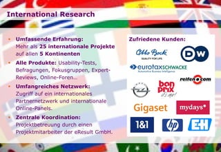 Seite
International Research
 Umfassende Erfahrung:
Mehr als 25 internationale Projekte
auf allen 5 Kontinenten
 Alle Produkte: Usability-Tests,
Befragungen, Fokusgruppen, Expert-
Reviews, Online-Foren…
 Umfangreiches Netzwerk:
Zugriff auf ein internationales
Partnernetzwerk und internationale
Online-Panels.
 Zentrale Koordination:
Projektbetreuung durch einen
Projektmitarbeiter der eResult GmbH.
Zufriedene Kunden:
 